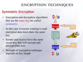 Symmetric Encryption
• Encryption and decryption algorithms
that use the same key are called
symmetric
– In this case everyone wanting to read
encrypted data must share the same
key
• Sender and receive have the same
secret key that will encrypt and
decrypt plain text.
• Strength of encryption technique
depends on key length
Encrypt
Decrypt
ENCRYPTION TECHNIQUES
10
 