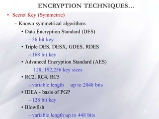 12
ENCRYPTION TECHNIQUES…
• Secret Key (Symmetric)
– Known symmetrical algorithms
• Data Encryption Standard (DES)
– 56 bit key
• Triple DES, DESX, GDES, RDES
– 168 bit key
• Advanced Encryption Standard (AES)
– 128, 192,256 key sizes
• RC2, RC4, RC5
– variable length up to 2048 bits
• IDEA - basis of PGP
– 128 bit key
• Blowfish
– variable length up to 448 bits
 