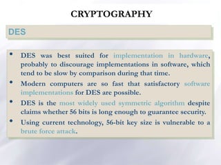 CRYPTOGRAPHY
DES
• DES was best suited for implementation in hardware,
probably to discourage implementations in software, which
tend to be slow by comparison during that time.
• Modern computers are so fast that satisfactory software
implementations for DES are possible.
• DES is the most widely used symmetric algorithm despite
claims whether 56 bits is long enough to guarantee security.
• Using current technology, 56-bit key size is vulnerable to a
brute force attack.
 