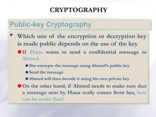 CRYPTOGRAPHY
Public-key Cryptography
• Which one of the encryption or decryption key
is made public depends on the use of the key
If Hana wants to send a confidential message to
Ahmed
 She encrypts the message using Ahmed’s public key
 Send the message
 Ahmed will then decode it using his own private key
On the other hand, if Ahmed needs to make sure that
a message sent by Hana really comes from her, how
can he make that?
 