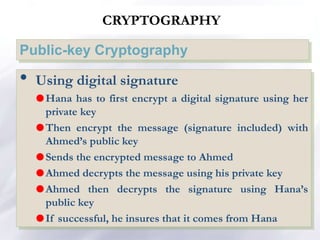 CRYPTOGRAPHY
Public-key Cryptography
• Using digital signature
Hana has to first encrypt a digital signature using her
private key
Then encrypt the message (signature included) with
Ahmed’s public key
Sends the encrypted message to Ahmed
Ahmed decrypts the message using his private key
Ahmed then decrypts the signature using Hana’s
public key
If successful, he insures that it comes from Hana
 