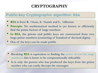 CRYPTOGRAPHY
Public-key Cryptographic algorithm: RSA
• RSA is from R. Rivest, A. Shamir and L. Aldleman
• Principle: No mathematical method is yet known to efficiently
find the prime factors of large numbers
• In RSA, the private and public keys are constructed from very
large prime numbers (consisting of hundred of decimal digits)
• One of the keys can be made public
• Breaking RSA is equivalent to finding the prime factors for large
numbers: this is know to be computationally infeasible
• It is only the person who has produced the keys from the prime
number who can easily decrypt the messages
 