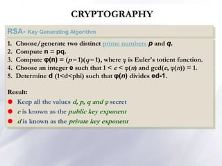 CRYPTOGRAPHY
RSA- Key Generating Algorithm
1. Choose/generate two distinct prime numbers p and q.
2. Compute n = pq.
3. Compute φ(n) = (p – 1)(q – 1), where φ is Euler's totient function.
4. Choose an integer e such that 1 < e < φ(n) and gcd(e, φ(n)) = 1.
5. Determine d (1<d<phi) such that φ(n) divides ed-1.
Result:
 Keep all the values d, p, q and φ secret
 e is known as the public key exponent
 d is known as the private key exponent
 