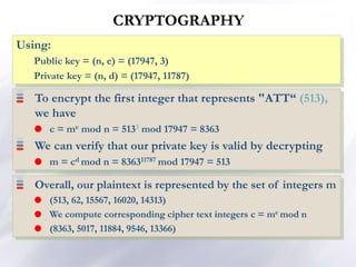 CRYPTOGRAPHY
To encrypt the first integer that represents "ATT“ (513),
we have
 c = me mod n = 5133 mod 17947 = 8363
We can verify that our private key is valid by decrypting
 m = cd mod n = 836311787 mod 17947 = 513
Using:
Public key = (n, e) = (17947, 3)
Private key = (n, d) = (17947, 11787)
Overall, our plaintext is represented by the set of integers m
 (513, 62, 15567, 16020, 14313)
 We compute corresponding cipher text integers c = me mod n
 (8363, 5017, 11884, 9546, 13366)
 