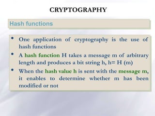 CRYPTOGRAPHY
Hash functions
• One application of cryptography is the use of
hash functions
• A hash function H takes a message m of arbitrary
length and produces a bit string h, h= H (m)
• When the hash value h is sent with the message m,
it enables to determine whether m has been
modified or not
 