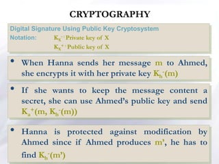 CRYPTOGRAPHY
Digital Signature Using Public Key Cryptosystem
Notation: KX
- : Private key of X
KX
+ : Public key of X
• When Hanna sends her message m to Ahmed,
she encrypts it with her private key Kh
-(m)
• If she wants to keep the message content a
secret, she can use Ahmed’s public key and send
Ka
+(m, Kh
-(m))
• Hanna is protected against modification by
Ahmed since if Ahmed produces m’, he has to
find Kh
-(m’)
 