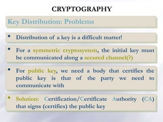 CRYPTOGRAPHY
Key Distribution: Problems
• Distribution of a key is a difficult matter!
• Solution: Certification/Certificate Authority (CA)
that signs (certifies) the public key
• For public key, we need a body that certifies the
public key is that of the party we need to
communicate with
• For a symmetric cryptosystem, the initial key must
be communicated along a secured channel(?)
 