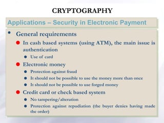 CRYPTOGRAPHY
Applications – Security in Electronic Payment
• General requirements
 In cash based systems (using ATM), the main issue is
authentication
 Use of card
 Electronic money
 Protection against fraud
 It should not be possible to use the money more than once
 It should not be possible to use forged money
 Credit card or check based system
 No tampering/alteration
 Protection against repudiation (the buyer denies having made
the order)
 