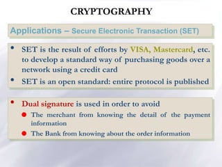 CRYPTOGRAPHY
Applications – Secure Electronic Transaction (SET)
• SET is the result of efforts by VISA, Mastercard, etc.
to develop a standard way of purchasing goods over a
network using a credit card
• SET is an open standard: entire protocol is published
• Dual signature is used in order to avoid
 The merchant from knowing the detail of the payment
information
 The Bank from knowing about the order information
 