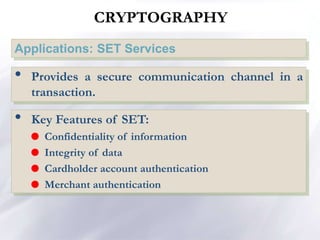 Applications: SET Services
NETWORK SECURITY
• Provides a secure communication channel in a
transaction.
• Key Features of SET:
 Confidentiality of information
 Integrity of data
 Cardholder account authentication
 Merchant authentication
CRYPTOGRAPHY
 