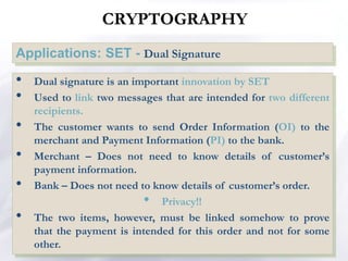 Applications: SET - Dual Signature
NETWORK SECURITY
• Dual signature is an important innovation by SET
• Used to link two messages that are intended for two different
recipients.
• The customer wants to send Order Information (OI) to the
merchant and Payment Information (PI) to the bank.
• Merchant – Does not need to know details of customer’s
payment information.
• Bank – Does not need to know details of customer’s order.
• Privacy!!
• The two items, however, must be linked somehow to prove
that the payment is intended for this order and not for some
other.
CRYPTOGRAPHY
 