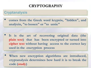 CRYPTOGRAPHY
Cryptanalysis
• comes from the Greek word kryptós, "hidden", and
analýein, "to loosen" or "to untie"
• It is the art of recovering original data (the
plain text) that has been encrypted or turned into
cipher text without having access to the correct key
used in the encryption process
• When new encryption algorithms are introduced,
cryptanalysis determines how hard it is to break the
code (study)
 