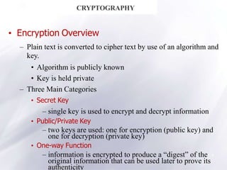 8
CRYPTOGRAPHY
• Encryption Overview
– Plain text is converted to cipher text by use of an algorithm and
key.
• Algorithm is publicly known
• Key is held private
– Three Main Categories
• Secret Key
– single key is used to encrypt and decrypt information
• Public/Private Key
– two keys are used: one for encryption (public key) and
one for decryption (private key)
• One-way Function
– information is encrypted to produce a “digest” of the
original information that can be used later to prove its
authenticity
 
