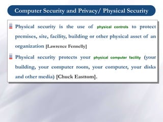 Computer Security and Privacy/ Physical Security
Physical security is the use of physical controls to protect
premises, site, facility, building or other physical asset of an
organization [Lawrence Fennelly]
Physical security protects your physical computer facility (your
building, your computer room, your computer, your disks
and other media) [Chuck Easttom].
 