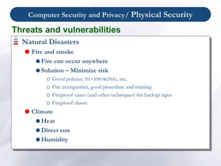 Computer Security and Privacy/ Physical Security
Natural Disasters
 Fire and smoke
 Fire can occur anywhere
 Solution – Minimize risk
Good policies: NO SMOKING, etc..
Fire extinguisher, good procedure and training
Fireproof cases (and other techniques) for backup tapes
Fireproof doors
 Climate
 Heat
 Direct sun
 Humidity
Threats and vulnerabilities
 