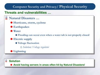 Computer Security and Privacy/ Physical Security
Natural Disasters …
 Hurricane, storm, cyclone
 Earthquakes
 Water
 Flooding can occur even when a water tab is not properly closed
 Electric supply
 Voltage fluctuation
Solution: Voltage regulator
 Lightning
Threats and vulnerabilities …
Solution
 Avoid having servers in areas often hit by Natural Disasters!
 