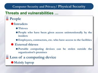 Computer Security and Privacy/ Physical Security
People
Intruders
 Thieves
 People who have been given access unintentionally by the
insiders
 Employees, contractors, etc. who have access to the facilities
 External thieves
 Portable computing devices can be stolen outside the
organization’s premises
Loss of a computing device
Mainly laptop
Threats and vulnerabilities …
 