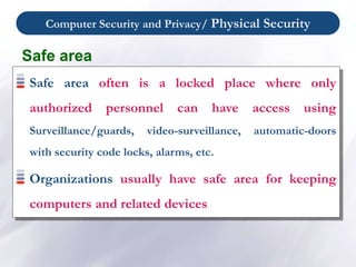Computer Security and Privacy/ Physical Security
Safe area
Safe area often is a locked place where only
authorized personnel can have access using
Surveillance/guards, video-surveillance, automatic-doors
with security code locks, alarms, etc.
Organizations usually have safe area for keeping
computers and related devices
 