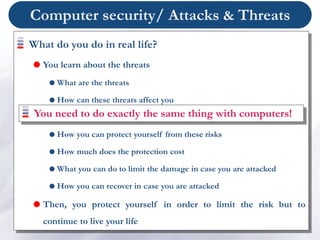 Computer security/ Attacks & Threats
What do you do in real life?
 You learn about the threats
 What are the threats
 How can these threats affect you
 What is the risk for you to be attacked by these threats
 How you can protect yourself from these risks
 How much does the protection cost
 What you can do to limit the damage in case you are attacked
 How you can recover in case you are attacked
 Then, you protect yourself in order to limit the risk but to
continue to live your life
You need to do exactly the same thing with computers!
 