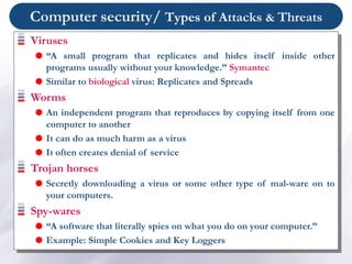 Computer security/ Types of Attacks & Threats
Viruses
 “A small program that replicates and hides itself inside other
programs usually without your knowledge.” Symantec
 Similar to biological virus: Replicates and Spreads
Worms
 An independent program that reproduces by copying itself from one
computer to another
 It can do as much harm as a virus
 It often creates denial of service
Trojan horses
 Secretly downloading a virus or some other type of mal-ware on to
your computers.
Spy-wares
 “A software that literally spies on what you do on your computer.”
 Example: Simple Cookies and Key Loggers
 