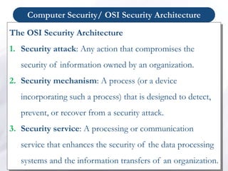 Computer Security/ OSI Security Architecture
The OSI Security Architecture
1. Security attack: Any action that compromises the
security of information owned by an organization.
2. Security mechanism: A process (or a device
incorporating such a process) that is designed to detect,
prevent, or recover from a security attack.
3. Security service: A processing or communication
service that enhances the security of the data processing
systems and the information transfers of an organization.
 