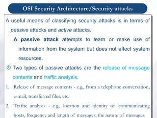 OSI Security Architecture/Security attacks
A useful means of classifying security attacks is in terms of
passive attacks and active attacks.
A passive attack attempts to learn or make use of
information from the system but does not affect system
resources.
® Two types of passive attacks are the release of message
contents and traffic analysis.
1. Release of message contents - e.g., from a telephone conversation,
e-mail, transferred files, etc.
2. Traffic analysis - e.g., location and identity of communicating
hosts, frequency and length of messages, the nature of messages.
 