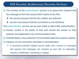 OSI Security Architecture/Security Services
₯ The function of the authentication service is to assure the recipient that
the message is from the source that it claims to be from.
₡ the service assures that the two entities are authentic
₡ service must assure that the connection is not interfered
This authentication service can be peer entity or data entity authentication.
₯ Access control is the ability to limit and control the access to host
systems and applications via communications links.
₯ Confidentiality is the protection of transmitted data from passive attacks.
₯ Integrity can be connection-oriented or connectionless
₵ A connection-oriented integrity service deals with a stream of messages
and assures that messages are received as sent with no duplication,
insertion, modification, reordering, or replays.
 