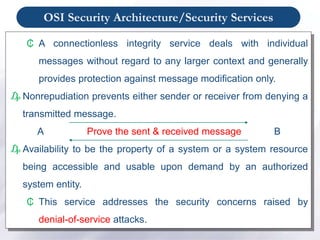 OSI Security Architecture/Security Services
₵ A connectionless integrity service deals with individual
messages without regard to any larger context and generally
provides protection against message modification only.
₯ Nonrepudiation prevents either sender or receiver from denying a
transmitted message.
A Prove the sent & received message B
₯ Availability to be the property of a system or a system resource
being accessible and usable upon demand by an authorized
system entity.
₵ This service addresses the security concerns raised by
denial-of-service attacks.
 