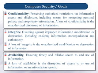 Computer Security/ Goals
Confidentiality: Preserving authorized restrictions on information
access and disclosure, including means for protecting personal
privacy and proprietary information. A loss of confidentiality is the
unauthorized disclosure of information.
Integrity: Guarding against improper information modification or
destruction, including ensuring information nonrepudiation and
authenticity.
A loss of integrity is the unauthorized modification or destruction
of information
Availability: Ensuring timely and reliable access to and use of
information.
A loss of availability is the disruption of access to or use of
information or an information system.
 