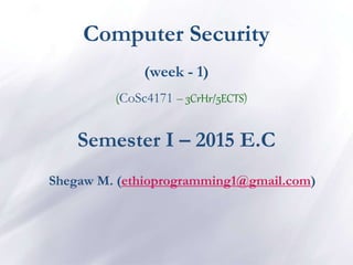 Computer Security
(week - 1)
(CoSc4171 – 3CrHr/5ECTS)
Semester I – 2015 E.C
Shegaw M. (ethioprogramming1@gmail.com)
 