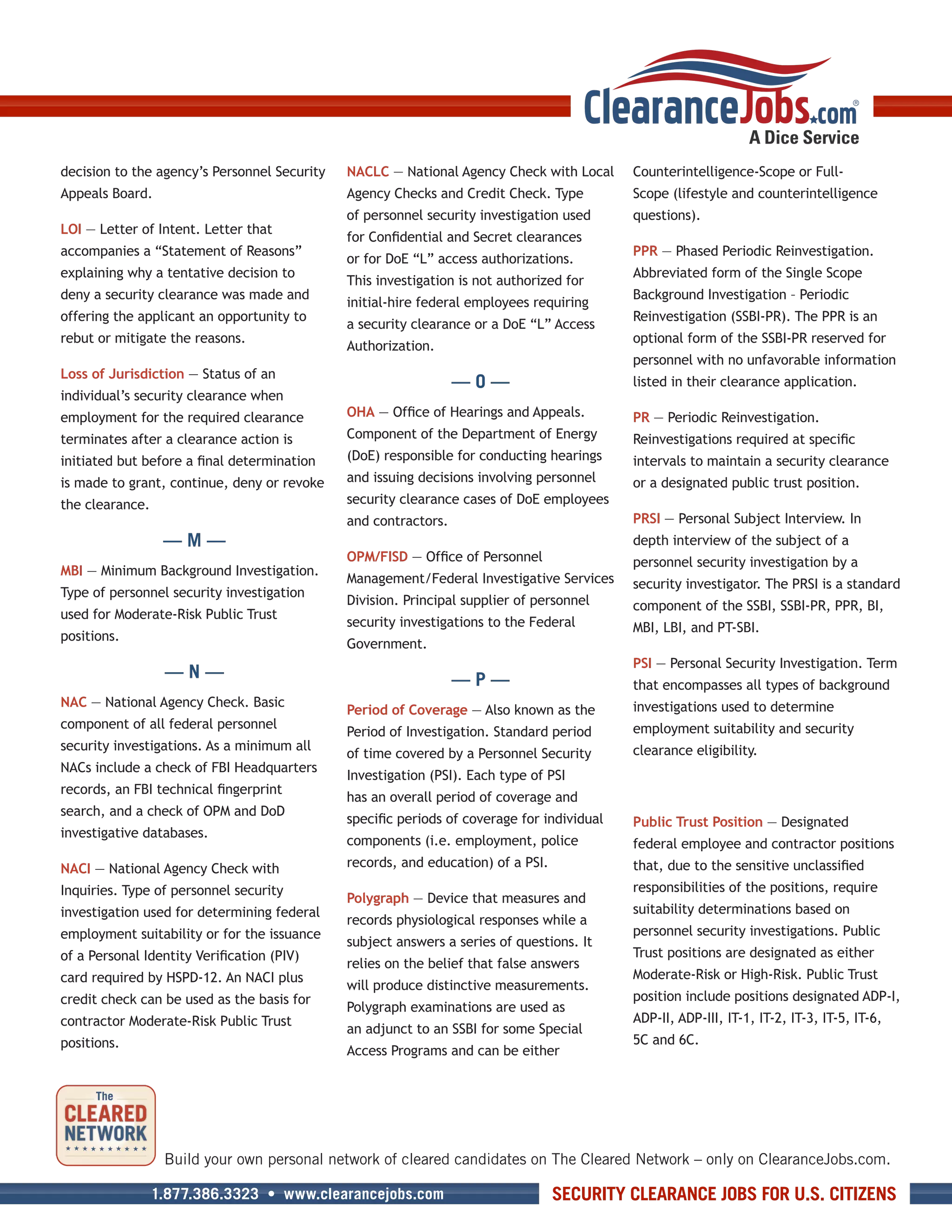 decision to the agency’s Personnel Security   NACLC — National Agency Check with Local      Counterintelligence-Scope or Full-
Appeals Board.                                Agency Checks and Credit Check. Type          Scope (lifestyle and counterintelligence
                                              of personnel security investigation used      questions).
LOI — Letter of Intent. Letter that
                                              for Confidential and Secret clearances
accompanies a “Statement of Reasons”                                                        PPR — Phased Periodic Reinvestigation.
                                              or for DoE “L” access authorizations.
explaining why a tentative decision to                                                      Abbreviated form of the Single Scope
                                              This investigation is not authorized for
deny a security clearance was made and                                                      Background Investigation – Periodic
                                              initial-hire federal employees requiring
offering the applicant an opportunity to                                                    Reinvestigation (SSBI-PR). The PPR is an
                                              a security clearance or a DoE “L” Access
rebut or mitigate the reasons.                                                              optional form of the SSBI-PR reserved for
                                              Authorization.
                                                                                            personnel with no unfavorable information
Loss of Jurisdiction — Status of an
                                                                 —O—                        listed in their clearance application.
individual’s security clearance when
employment for the required clearance         OHA — Office of Hearings and Appeals.         PR — Periodic Reinvestigation.
terminates after a clearance action is        Component of the Department of Energy         Reinvestigations required at specific
initiated but before a final determination    (DoE) responsible for conducting hearings     intervals to maintain a security clearance
is made to grant, continue, deny or revoke    and issuing decisions involving personnel     or a designated public trust position.
the clearance.                                security clearance cases of DoE employees
                                              and contractors.                              PRSI — Personal Subject Interview. In
                  —M—                                                                       depth interview of the subject of a
                                              OPM/FISD — Office of Personnel                personnel security investigation by a
MBI — Minimum Background Investigation.
                                              Management/Federal Investigative Services     security investigator. The PRSI is a standard
Type of personnel security investigation
                                              Division. Principal supplier of personnel     component of the SSBI, SSBI-PR, PPR, BI,
used for Moderate-Risk Public Trust
                                              security investigations to the Federal        MBI, LBI, and PT-SBI.
positions.
                                              Government.
                                                                                            PSI — Personal Security Investigation. Term
                  —N—                                            —P—                        that encompasses all types of background
NAC — National Agency Check. Basic                                                          investigations used to determine
                                              Period of Coverage — Also known as the
component of all federal personnel                                                          employment suitability and security
                                              Period of Investigation. Standard period
security investigations. As a minimum all                                                   clearance eligibility.
                                              of time covered by a Personnel Security
NACs include a check of FBI Headquarters
                                              Investigation (PSI). Each type of PSI
records, an FBI technical fingerprint
                                              has an overall period of coverage and
search, and a check of OPM and DoD
                                              specific periods of coverage for individual   Public Trust Position — Designated
investigative databases.
                                              components (i.e. employment, police           federal employee and contractor positions
NACI — National Agency Check with             records, and education) of a PSI.             that, due to the sensitive unclassified
Inquiries. Type of personnel security                                                       responsibilities of the positions, require
                                              Polygraph — Device that measures and
investigation used for determining federal                                                  suitability determinations based on
                                              records physiological responses while a
employment suitability or for the issuance                                                  personnel security investigations. Public
                                              subject answers a series of questions. It
of a Personal Identity Verification (PIV)                                                   Trust positions are designated as either
                                              relies on the belief that false answers
card required by HSPD-12. An NACI plus                                                      Moderate-Risk or High-Risk. Public Trust
                                              will produce distinctive measurements.
credit check can be used as the basis for                                                   position include positions designated ADP-I,
                                              Polygraph examinations are used as
contractor Moderate-Risk Public Trust                                                       ADP-II, ADP-III, IT-1, IT-2, IT-3, IT-5, IT-6,
                                              an adjunct to an SSBI for some Special
positions.                                                                                  5C and 6C.
                                              Access Programs and can be either




                  Build your own personal network of cleared candidates on The Cleared Network – only on ClearanceJobs.com.

                 1.877.386.3323 • www.clearancejobs.com                           SECURITY CLEARANCE JOBS FOR U.S. CITIZENS
 