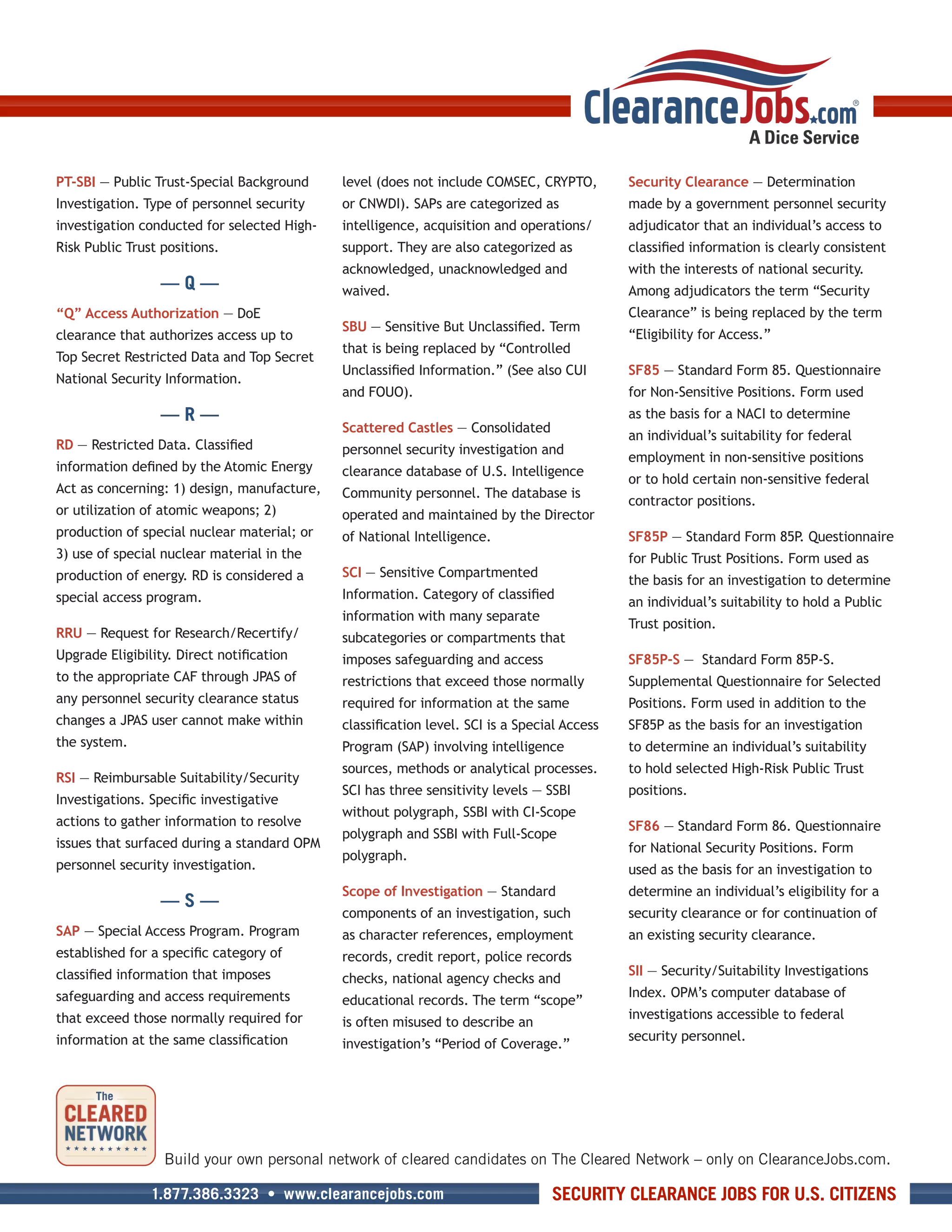 PT-SBI — Public Trust-Special Background     level (does not include COMSEC, CRYPTO,         Security Clearance — Determination
Investigation. Type of personnel security    or CNWDI). SAPs are categorized as              made by a government personnel security
investigation conducted for selected High-   intelligence, acquisition and operations/       adjudicator that an individual’s access to
Risk Public Trust positions.                 support. They are also categorized as           classified information is clearly consistent
                                             acknowledged, unacknowledged and                with the interests of national security.
                  —Q—                        waived.                                         Among adjudicators the term “Security
“Q” Access Authorization — DoE                                                               Clearance” is being replaced by the term
                                             SBU — Sensitive But Unclassified. Term
clearance that authorizes access up to                                                       “Eligibility for Access.”
                                             that is being replaced by “Controlled
Top Secret Restricted Data and Top Secret
                                             Unclassified Information.” (See also CUI        SF85 — Standard Form 85. Questionnaire
National Security Information.
                                             and FOUO).                                      for Non-Sensitive Positions. Form used
                  —R—                                                                        as the basis for a NACI to determine
                                             Scattered Castles — Consolidated
                                                                                             an individual’s suitability for federal
RD — Restricted Data. Classified             personnel security investigation and
                                                                                             employment in non-sensitive positions
information defined by the Atomic Energy     clearance database of U.S. Intelligence
                                                                                             or to hold certain non-sensitive federal
Act as concerning: 1) design, manufacture,   Community personnel. The database is
                                                                                             contractor positions.
or utilization of atomic weapons; 2)         operated and maintained by the Director
production of special nuclear material; or   of National Intelligence.                       SF85P — Standard Form 85P Questionnaire
                                                                                                                      .
3) use of special nuclear material in the                                                    for Public Trust Positions. Form used as
production of energy. RD is considered a     SCI — Sensitive Compartmented
                                                                                             the basis for an investigation to determine
special access program.                      Information. Category of classified
                                                                                             an individual’s suitability to hold a Public
                                             information with many separate
                                                                                             Trust position.
RRU — Request for Research/Recertify/        subcategories or compartments that
Upgrade Eligibility. Direct notification     imposes safeguarding and access                 SF85P-S — Standard Form 85P-S.
to the appropriate CAF through JPAS of       restrictions that exceed those normally         Supplemental Questionnaire for Selected
any personnel security clearance status      required for information at the same            Positions. Form used in addition to the
changes a JPAS user cannot make within       classification level. SCI is a Special Access   SF85P as the basis for an investigation
the system.                                  Program (SAP) involving intelligence            to determine an individual’s suitability
                                             sources, methods or analytical processes.       to hold selected High-Risk Public Trust
RSI — Reimbursable Suitability/Security
                                             SCI has three sensitivity levels — SSBI         positions.
Investigations. Specific investigative
                                             without polygraph, SSBI with CI-Scope
actions to gather information to resolve                                                     SF86 — Standard Form 86. Questionnaire
                                             polygraph and SSBI with Full-Scope
issues that surfaced during a standard OPM                                                   for National Security Positions. Form
                                             polygraph.
personnel security investigation.                                                            used as the basis for an investigation to
                                             Scope of Investigation — Standard               determine an individual’s eligibility for a
                  —S—
                                             components of an investigation, such            security clearance or for continuation of
SAP — Special Access Program. Program        as character references, employment             an existing security clearance.
established for a specific category of       records, credit report, police records
classified information that imposes                                                          SII — Security/Suitability Investigations
                                             checks, national agency checks and
safeguarding and access requirements                                                         Index. OPM’s computer database of
                                             educational records. The term “scope”
that exceed those normally required for                                                      investigations accessible to federal
                                             is often misused to describe an
information at the same classification                                                       security personnel.
                                             investigation’s “Period of Coverage.”




                  Build your own personal network of cleared candidates on The Cleared Network – only on ClearanceJobs.com.

                1.877.386.3323 • www.clearancejobs.com                           SECURITY CLEARANCE JOBS FOR U.S. CITIZENS
 