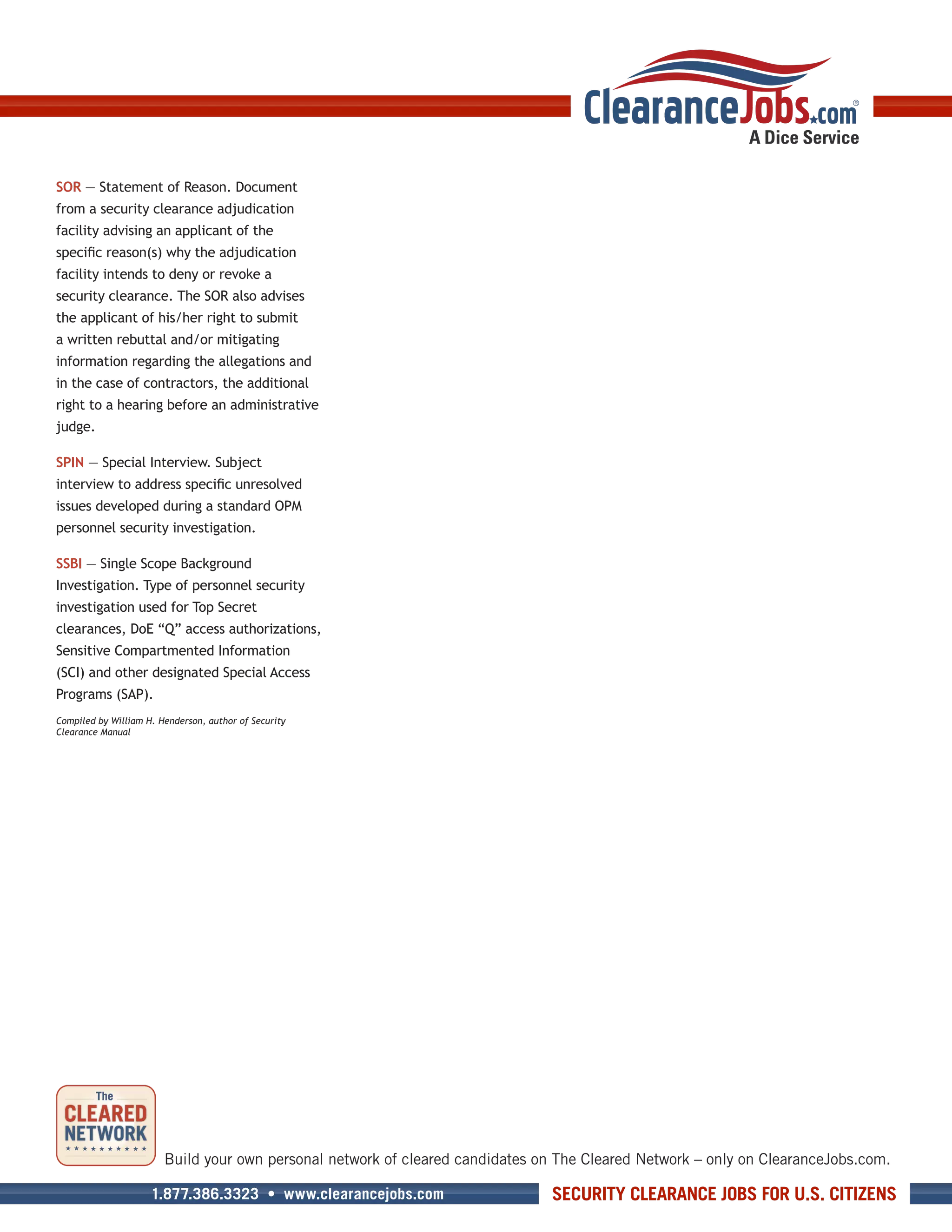 SOR — Statement of Reason. Document
from a security clearance adjudication
facility advising an applicant of the
specific reason(s) why the adjudication
facility intends to deny or revoke a
security clearance. The SOR also advises
the applicant of his/her right to submit
a written rebuttal and/or mitigating
information regarding the allegations and
in the case of contractors, the additional
right to a hearing before an administrative
judge.

SPIN — Special Interview. Subject
interview to address specific unresolved
issues developed during a standard OPM
personnel security investigation.

SSBI — Single Scope Background
Investigation. Type of personnel security
investigation used for Top Secret
clearances, DoE “Q” access authorizations,
Sensitive Compartmented Information
(SCI) and other designated Special Access
Programs (SAP).
Compiled by William H. Henderson, author of Security
Clearance Manual




                        Build your own personal network of cleared candidates on The Cleared Network – only on ClearanceJobs.com.

                     1.877.386.3323 • www.clearancejobs.com                     SECURITY CLEARANCE JOBS FOR U.S. CITIZENS
 