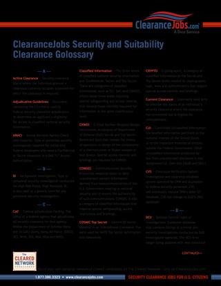 ClearanceJobs Security and Suitability
Clearance Golossary
                  —A—                         Classified Information — The three levels     CRYPTO — Cryptographic. A category of
                                              of classified national security information   classified information at the Secret and
Active Clearance — Security clearance
                                              are: Confidential, Secret and Top Secret.     Top Secret levels related to cryptographic
status where the individual granted a
                                              There are categories of classified            logic, keys and authenticators that require
clearance currently occupies a position for
                                              information, such as SCI, SAP and COMSEC,
                                                                           ,                special access controls and briefings.
which the clearance is required.
                                              within these three levels requiring
                                                                                            Current Clearance — Commonly used term
Adjudicative Guidelines — Document            special safeguarding and access controls
                                                                                            to describe the status of an individual’s
containing the 13 criteria used by            that exceed those normally required for
                                                                                            security clearance where the clearance
federal security clearance adjudicators       information at the same classification
                                                                                            has terminated but is eligible for
to determine an applicant’s eligibility       level.
                                                                                            reinstatement.
for access to classified national security
                                              CNWDI — Critical Nuclear Weapons Design
information.                                                                                CUI — Controlled Unclassified Information.
                                              Information. A category of Department
                                                                                            Unclassified information pertinent to the
ANACI — Access National Agency Check          of Defense (DoD) Secret and Top Secret
                                                                                            national interest of the United States
with Inquiries. Type of personnel security    Restricted Data that reveals the theory
                                                                                            or to the important interests of entities
investigation required for initial-hire       of operation or design of the components
                                                                                            outside the Federal Government. Other
federal employees who need a Confidential     of a thermonuclear or fission weapon or
                                                                                            unclassified information protected by
or Secret clearance or a DoE “L” Access       test device. Special access controls and
                                                                                            law from unauthorized disclosure is also
Authorization.                                briefings are required for CNWDI.
                                                                                            designated CUI. (See also FOUO and SBU.)
                  —B—                         COMSEC — Communications Security.
                                                                                            CVS — Clearance Verification System.
                                              Protective measures taken to deny
BI — Background Investigation. Type of                                                      Investigation and clearance database
                                              unauthorized persons information
personnel security investigation conducted                                                  system operated by OPM and accessible
                                              derived from telecommunications of the
for High-Risk Public Trust Positions. BI                                                    to federal security personnel. CVS
                                              U.S. Government relating to national
is also used as a generic term for any                                                      will eventually replace OPM’s older SII
                                              security and to ensure the authenticity
personnel security investigation.                                                           database. CVS has linkage to DoD’s JPAS
                                              of such communications. COMSEC is also
                                                                                            database.
                  —C—                         a category of classified information that
                                              requires special safeguarding, access
CAF — Central Adjudication Facility. The                                                                     —D—
                                              restrictions and briefings.
office of a federal agency that adjudicates                                                 DCII — Defense Central Index of
all security clearance for that agency.       COSMIC Top Secret — Control Of Secret         Investigations. Computer database
Within the Department of Defense there        Material in an International Command. The     that contains listings of criminal and
are 10 CAFs (Army, Navy, Air Force, DISCO,    term used for NATO Top Secret information     security investigations conducted by DoD
JCS, WHS, DIA, NSA, NGA and NRO).             and clearances.                               investigative agencies. The DCII is no
                                                                                            longer being updated with new clearance


                                                                                                                      CONTINUED>>



                  Build your own personal network of cleared candidates on The Cleared Network – only on ClearanceJobs.com.

                 1.877.386.3323 • www.clearancejobs.com                            SECURITY CLEARANCE JOBS FOR U.S. CITIZENS
 