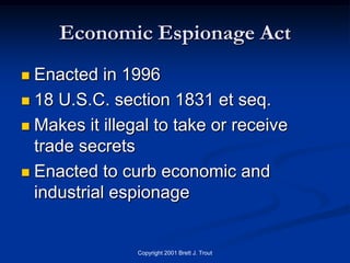 Economic Espionage Act
 Enacted in 1996
 18 U.S.C. section 1831 et seq.

 Makes it illegal to take or receive
  trade secrets
 Enacted to curb economic and
  industrial espionage


                Copyright 2001 Brett J. Trout
 