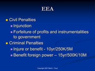EEA
   Civil Penalties
     Injunction

     Forfeiture of profits and instrumentalities
      to government
   Criminal Penalties
     Injure or benefit - 10yr/250K/5M

     Benefit foreign power – 15yr/500K/10M



                   Copyright 2001 Brett J. Trout
 