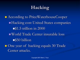 Hacking
 According to PriceWaterhouseCooper
   Hacking cost United States companies

    $1.5 trillion in 2000

   World Trade Center insurable loss

    $50 billion

 One year of hacking equals 30 Trade
  Center attacks.
                Copyright 2001 Brett J. Trout
 