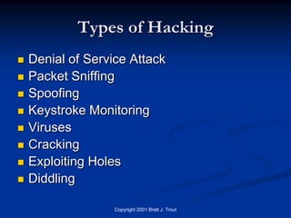 Types of Hacking
   Denial of Service Attack
   Packet Sniffing
   Spoofing
   Keystroke Monitoring
   Viruses
   Cracking
   Exploiting Holes
   Diddling

                   Copyright 2001 Brett J. Trout
 