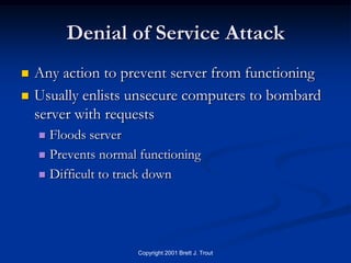 Denial of Service Attack
   Any action to prevent server from functioning
   Usually enlists unsecure computers to bombard
    server with requests
     Floods server
     Prevents normal functioning

     Difficult to track down




                     Copyright 2001 Brett J. Trout
 