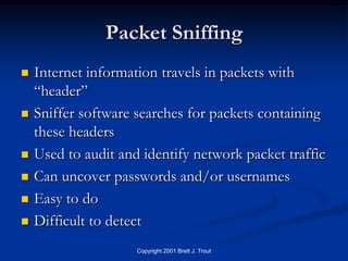 Packet Sniffing
   Internet information travels in packets with
    “header”
   Sniffer software searches for packets containing
    these headers
   Used to audit and identify network packet traffic
   Can uncover passwords and/or usernames
   Easy to do
   Difficult to detect
                     Copyright 2001 Brett J. Trout
 