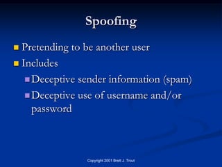 Spoofing
 Pretending to be another user
 Includes

    Deceptive sender information (spam)

    Deceptive use of username and/or
     password



                Copyright 2001 Brett J. Trout
 