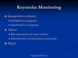 Keystroke Monitoring
   Inexpensive software
     Installed on computer
     Hardwired to computer

   Allows
     Reconstruction of user’s activity
     Identification of usernames/passwords

   Illegal


                     Copyright 2001 Brett J. Trout
 