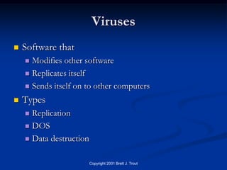 Viruses
   Software that
     Modifies other software
     Replicates itself

     Sends itself on to other computers

   Types
     Replication
     DOS

     Data destruction


                         Copyright 2001 Brett J. Trout
 