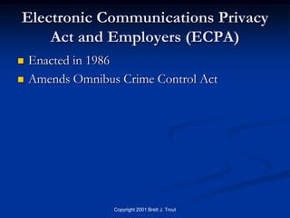 Electronic Communications Privacy
    Act and Employers (ECPA)
   Enacted in 1986
   Amends Omnibus Crime Control Act




                  Copyright 2001 Brett J. Trout
 
