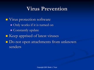 Virus Prevention
   Virus protection software
     Only works if it is turned on
     Constantly update

   Keep apprised of latest viruses
   Do not open attachments from unknown
    senders



                       Copyright 2001 Brett J. Trout
 