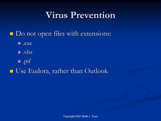 Virus Prevention
   Do not open files with extensions:
     .exe
     .vbs

     .pif

   Use Eudora, rather than Outlook




                    Copyright 2001 Brett J. Trout
 