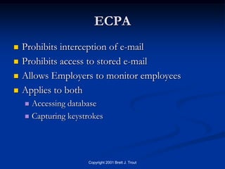 ECPA
   Prohibits interception of e-mail
   Prohibits access to stored e-mail
   Allows Employers to monitor employees
   Applies to both
     Accessing database
     Capturing keystrokes




                     Copyright 2001 Brett J. Trout
 