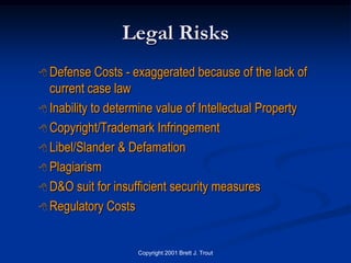 Legal Risks
 Defense    Costs - exaggerated because of the lack of
  current case law
 Inability to determine value of Intellectual Property

 Copyright/Trademark Infringement

 Libel/Slander & Defamation

 Plagiarism

 D&O suit for insufficient security measures

 Regulatory Costs



                    Copyright 2001 Brett J. Trout
 