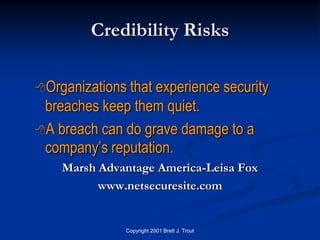 Credibility Risks

Organizationsthat experience security
 breaches keep them quiet.
A breach can do grave damage to a
 company’s reputation.
    Marsh Advantage America-Leisa Fox
          www.netsecuresite.com


              Copyright 2001 Brett J. Trout
 