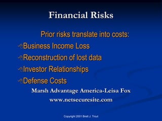 Financial Risks
       Prior risks translate into costs:
Business Income Loss

Reconstruction of lost data

Investor Relationships

Defense Costs
    Marsh Advantage America-Leisa Fox
          www.netsecuresite.com

                Copyright 2001 Brett J. Trout
 